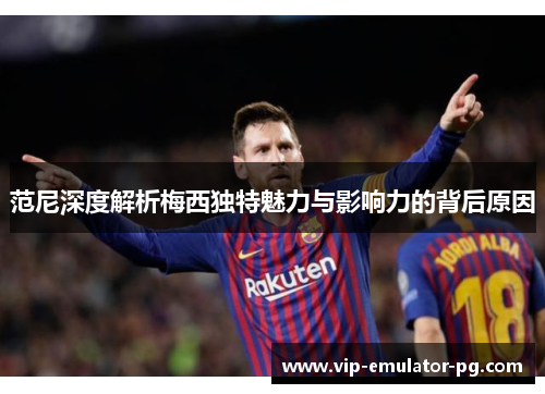 范尼深度解析梅西独特魅力与影响力的背后原因 范尼深度解析梅西独特魅力与影响力的背后原因