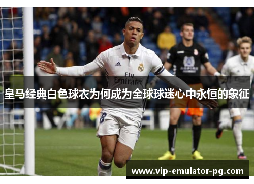 皇马经典白色球衣为何成为全球球迷心中永恒的象征