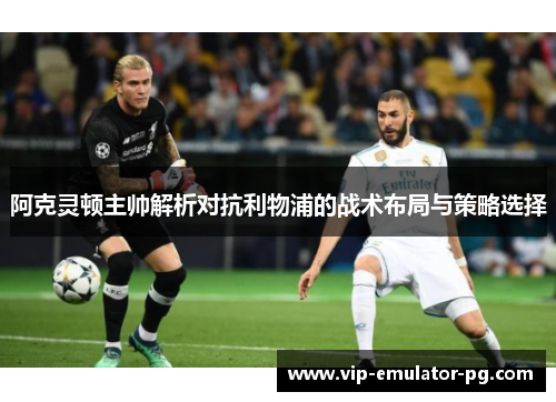 阿克灵顿主帅解析对抗利物浦的战术布局与策略选择 阿克灵顿主帅解析对抗利物浦的战术布局与策略选择