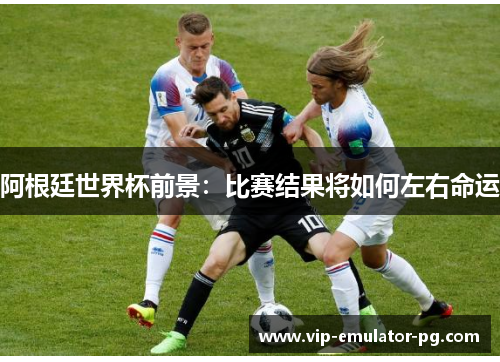 阿根廷世界杯前景:比赛结果将如何左右命运 阿根廷世界杯前景:比赛结果将如何左右命运
