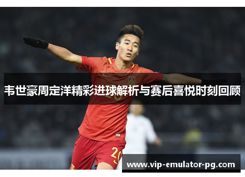 韦世豪周定洋精彩进球解析与赛后喜悦时刻回顾 韦世豪周定洋精彩进球解析与赛后喜悦时刻回顾