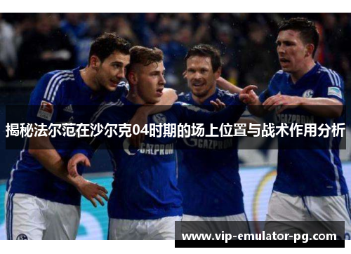 揭秘法尔范在沙尔克04时期的场上位置与战术作用分析 揭秘法尔范在沙尔克04时期的场上位置与战术作用分析