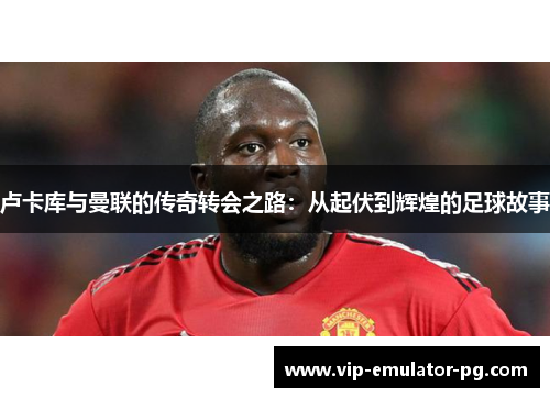 卢卡库与曼联的传奇转会之路：从起伏到辉煌的足球故事