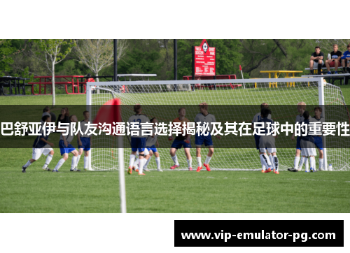 巴舒亚伊与队友沟通语言选择揭秘及其在足球中的重要性