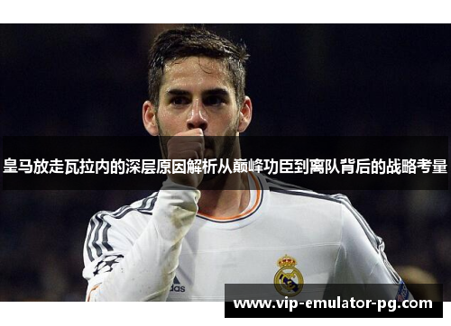 皇马放走瓦拉内的深层原因解析从巅峰功臣到离队背后的战略考量