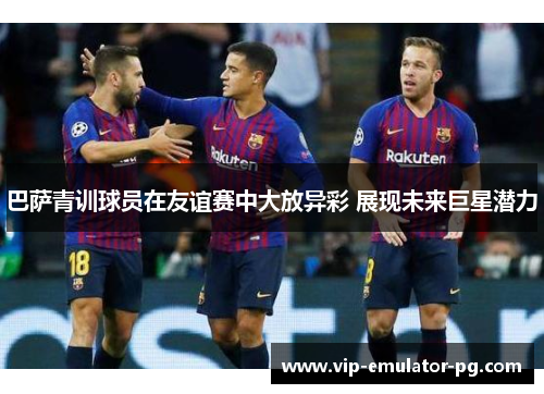 巴萨青训球员在友谊赛中大放异彩 展现未来巨星潜力