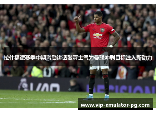 拉什福德赛季中期激励讲话鼓舞士气为曼联冲刺目标注入新动力