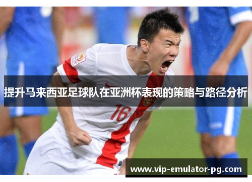 提升马来西亚足球队在亚洲杯表现的策略与路径分析