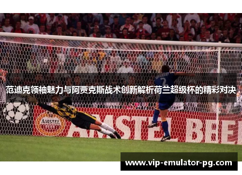 范迪克领袖魅力与阿贾克斯战术创新解析荷兰超级杯的精彩对决 范迪克领袖魅力与阿贾克斯战术创新解析荷兰超级杯的精彩对决