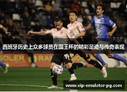 西班牙历史上众多球员在国王杯的精彩足迹与传奇表现 西班牙历史上众多球员在国王杯的精彩足迹与传奇表现