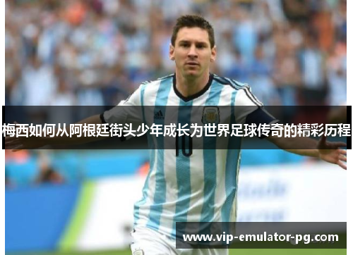 梅西如何从阿根廷街头少年成长为世界足球传奇的精彩历程