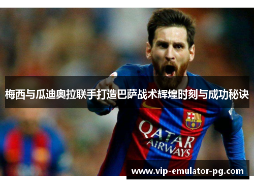 梅西与瓜迪奥拉联手打造巴萨战术辉煌时刻与成功秘诀 梅西与瓜迪奥拉联手打造巴萨战术辉煌时刻与成功秘诀