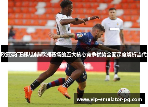 欧冠豪门球队制霸欧洲赛场的五大核心竞争优势全面深度解析当代