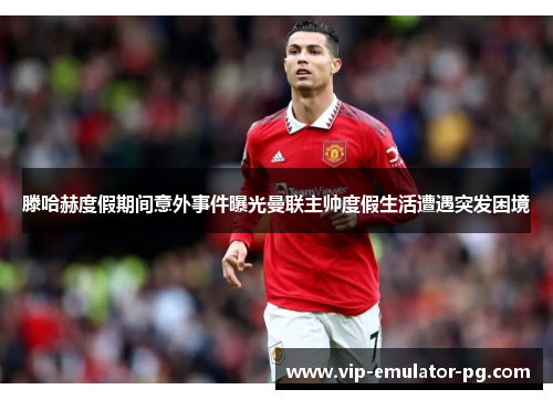 滕哈赫度假期间意外事件曝光曼联主帅度假生活遭遇突发困境