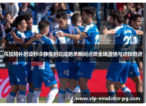 乌加特补时读秒冷静推射完成绝杀瞬间点燃全场激情与逆转奇迹