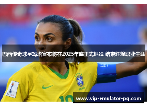 巴西传奇球星玛塔宣布将在2025年底正式退役 结束辉煌职业生涯 巴西传奇球星玛塔宣布将在2025年底正式退役 结束辉煌职业生涯