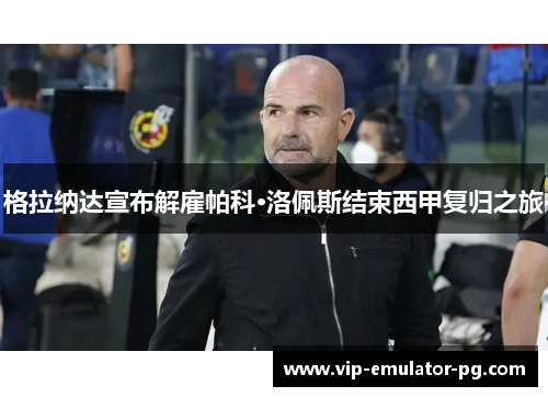 格拉纳达宣布解雇帕科·洛佩斯结束西甲复归之旅 格拉纳达宣布解雇帕科·洛佩斯结束西甲复归之旅