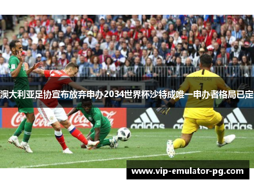 澳大利亚足协宣布放弃申办2034世界杯沙特成唯一申办者格局已定