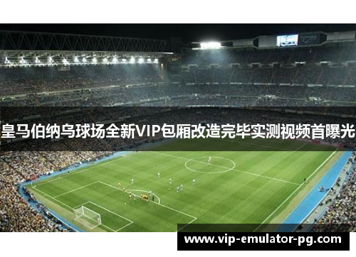 皇马伯纳乌球场全新VIP包厢改造完毕实测视频首曝光
