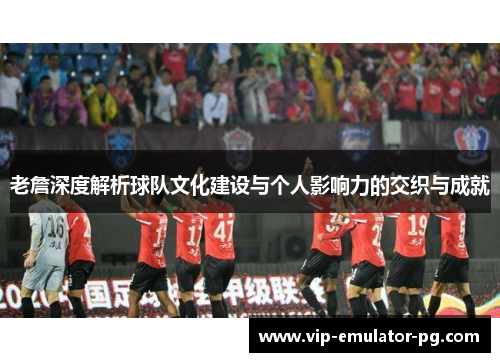 老詹深度解析球队文化建设与个人影响力的交织与成就