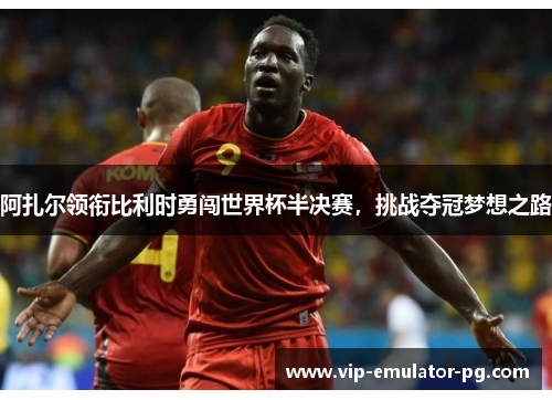 阿扎尔领衔比利时勇闯世界杯半决赛，挑战夺冠梦想之路