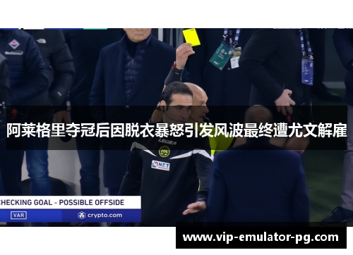 阿莱格里夺冠后因脱衣暴怒引发风波最终遭尤文解雇