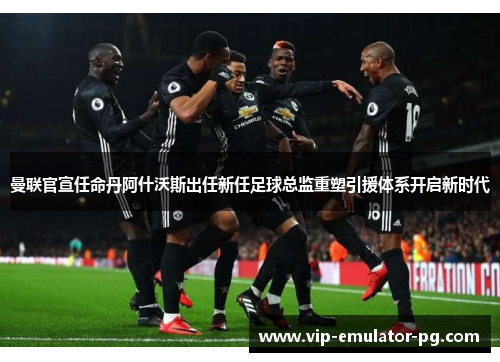曼联官宣任命丹阿什沃斯出任新任足球总监重塑引援体系开启新时代 曼联官宣任命丹阿什沃斯出任新任足球总监重塑引援体系开启新时代