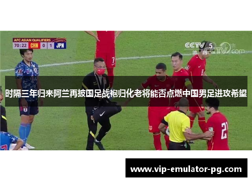 时隔三年归来阿兰再披国足战袍归化老将能否点燃中国男足进攻希望 时隔三年归来阿兰再披国足战袍归化老将能否点燃中国男足进攻希望