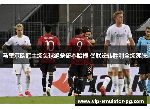 马奎尔欧冠主场头球绝杀哥本哈根 曼联逆转胜利全场沸腾 马奎尔欧冠主场头球绝杀哥本哈根 曼联逆转胜利全场沸腾