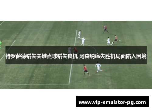 特罗萨德错失关键点球错失良机 阿森纳痛失胜机局面陷入困境