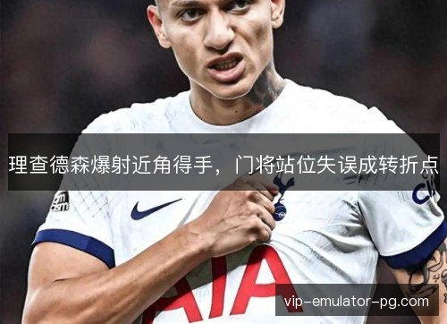 理查德森爆射近角得手，门将站位失误成转折点