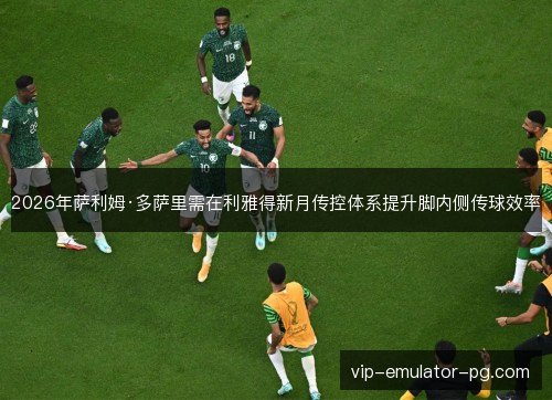 2026年萨利姆·多萨里需在利雅得新月传控体系提升脚内侧传球效率 2026年萨利姆·多萨里需在利雅得新月传控体系提升脚内侧传球效率