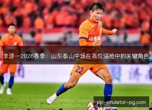 李源一2026赛季：山东泰山中场在高位逼抢中的关键角色