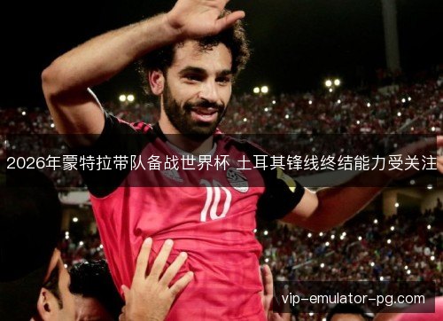 2026年蒙特拉带队备战世界杯 土耳其锋线终结能力受关注 2026年蒙特拉带队备战世界杯 土耳其锋线终结能力受关注